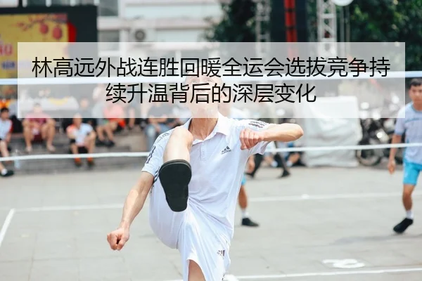 林高远外战连胜回暖全运会选拔竞争持续升温背后的深层变化 - BOYUSPORT